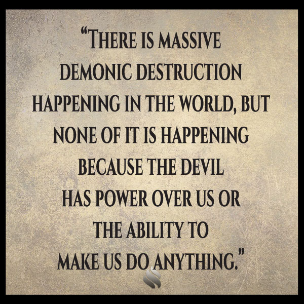 I’ve heard you say the devil cannot touch us. Then how do you explain the demonic destruction that’s happening in the world?