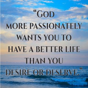 God more passionately wants you to have a better life than you desire or deserve.