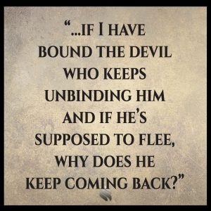 If I have bound the devil who keeps unbinding him and if he’s supposed to flee, why does he keep coming back?